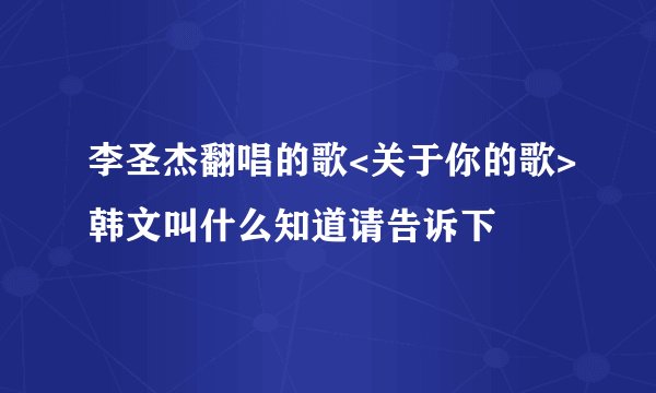 李圣杰翻唱的歌<关于你的歌>韩文叫什么知道请告诉下