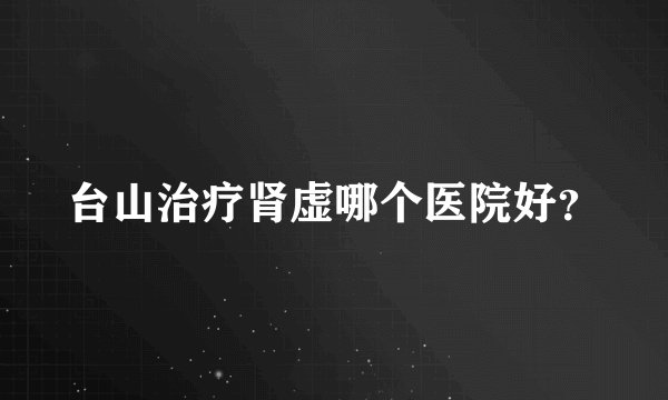 台山治疗肾虚哪个医院好？