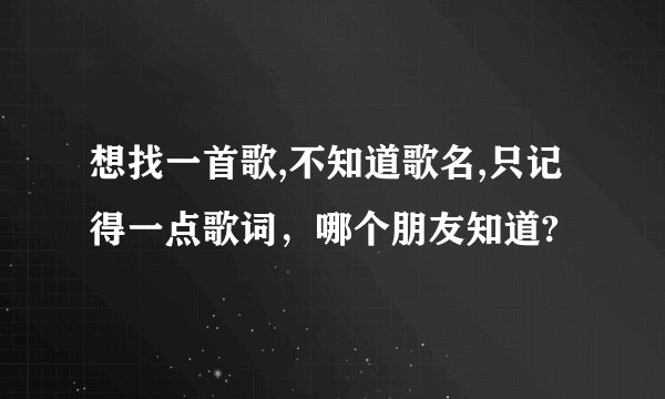 想找一首歌,不知道歌名,只记得一点歌词，哪个朋友知道?