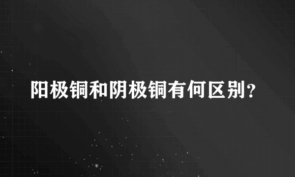 阳极铜和阴极铜有何区别？