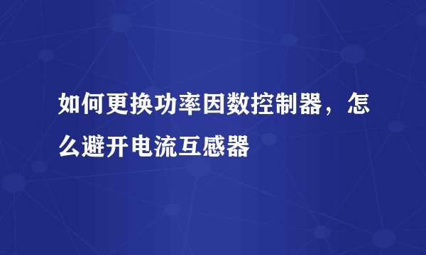 如何更换功率因数控制器，怎么避开电流互感器