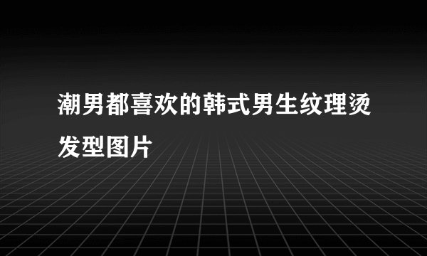 潮男都喜欢的韩式男生纹理烫发型图片
