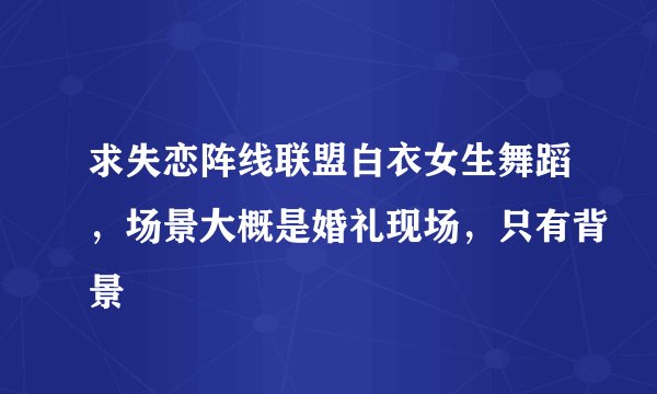 求失恋阵线联盟白衣女生舞蹈，场景大概是婚礼现场，只有背景