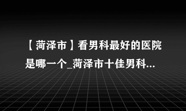 【菏泽市】看男科最好的医院是哪一个_菏泽市十佳男科医院排名？