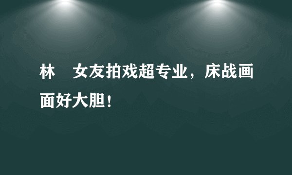 林峯女友拍戏超专业，床战画面好大胆！