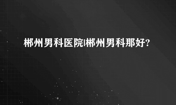 郴州男科医院|郴州男科那好?
