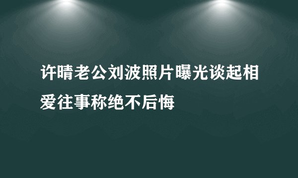 许晴老公刘波照片曝光谈起相爱往事称绝不后悔