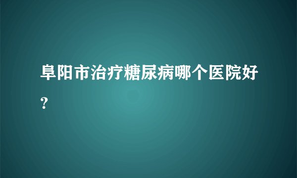 阜阳市治疗糖尿病哪个医院好?