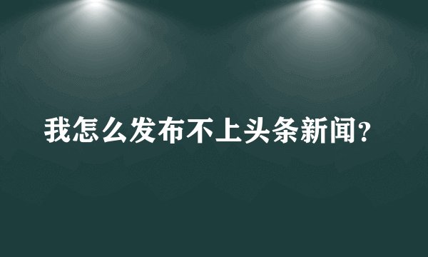 我怎么发布不上头条新闻？