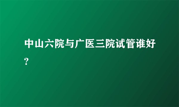中山六院与广医三院试管谁好?