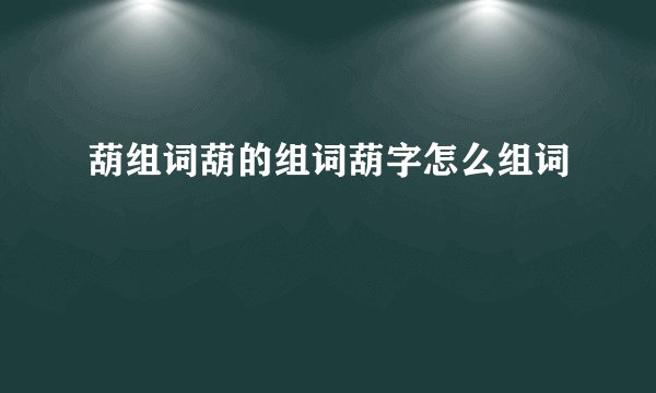 葫组词葫的组词葫字怎么组词