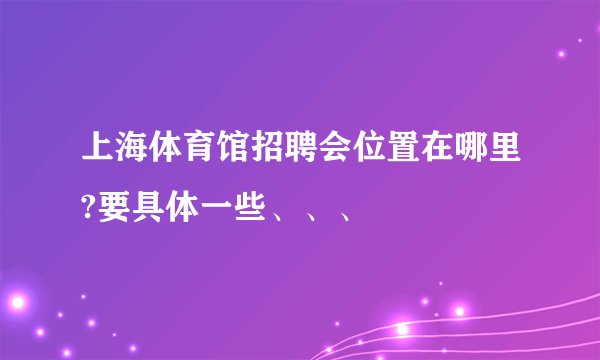 上海体育馆招聘会位置在哪里?要具体一些、、、