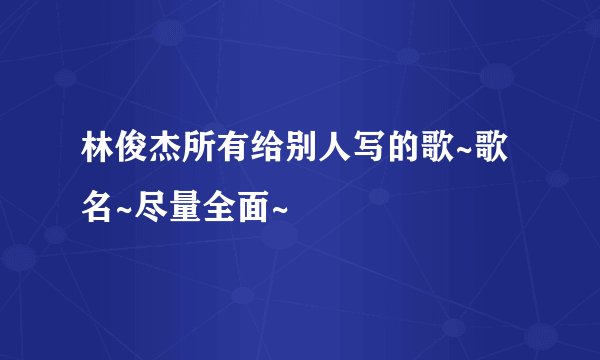 林俊杰所有给别人写的歌~歌名~尽量全面~