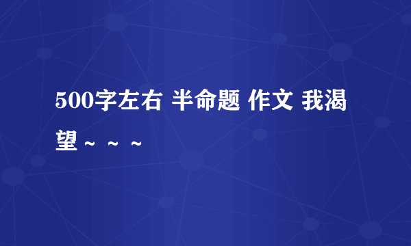 500字左右 半命题 作文 我渴望~~~