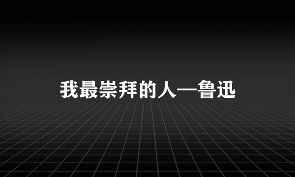 我最崇拜的人—鲁迅