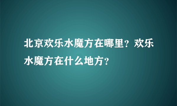 北京欢乐水魔方在哪里？欢乐水魔方在什么地方？