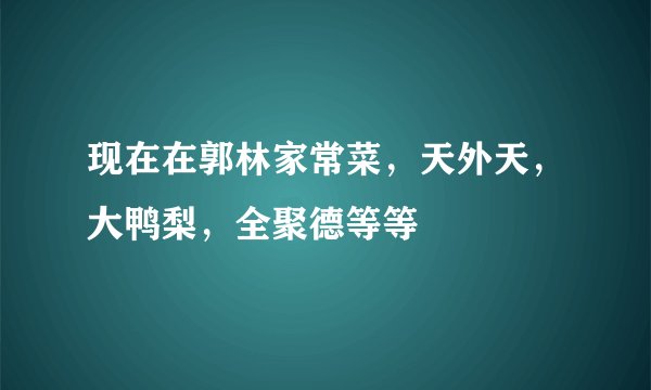 现在在郭林家常菜，天外天，大鸭梨，全聚德等等