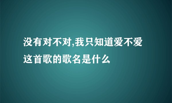 没有对不对,我只知道爱不爱这首歌的歌名是什么