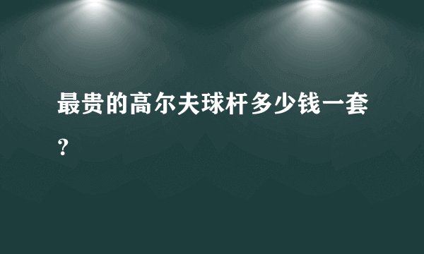 最贵的高尔夫球杆多少钱一套？