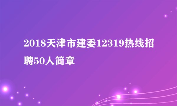 2018天津市建委12319热线招聘50人简章